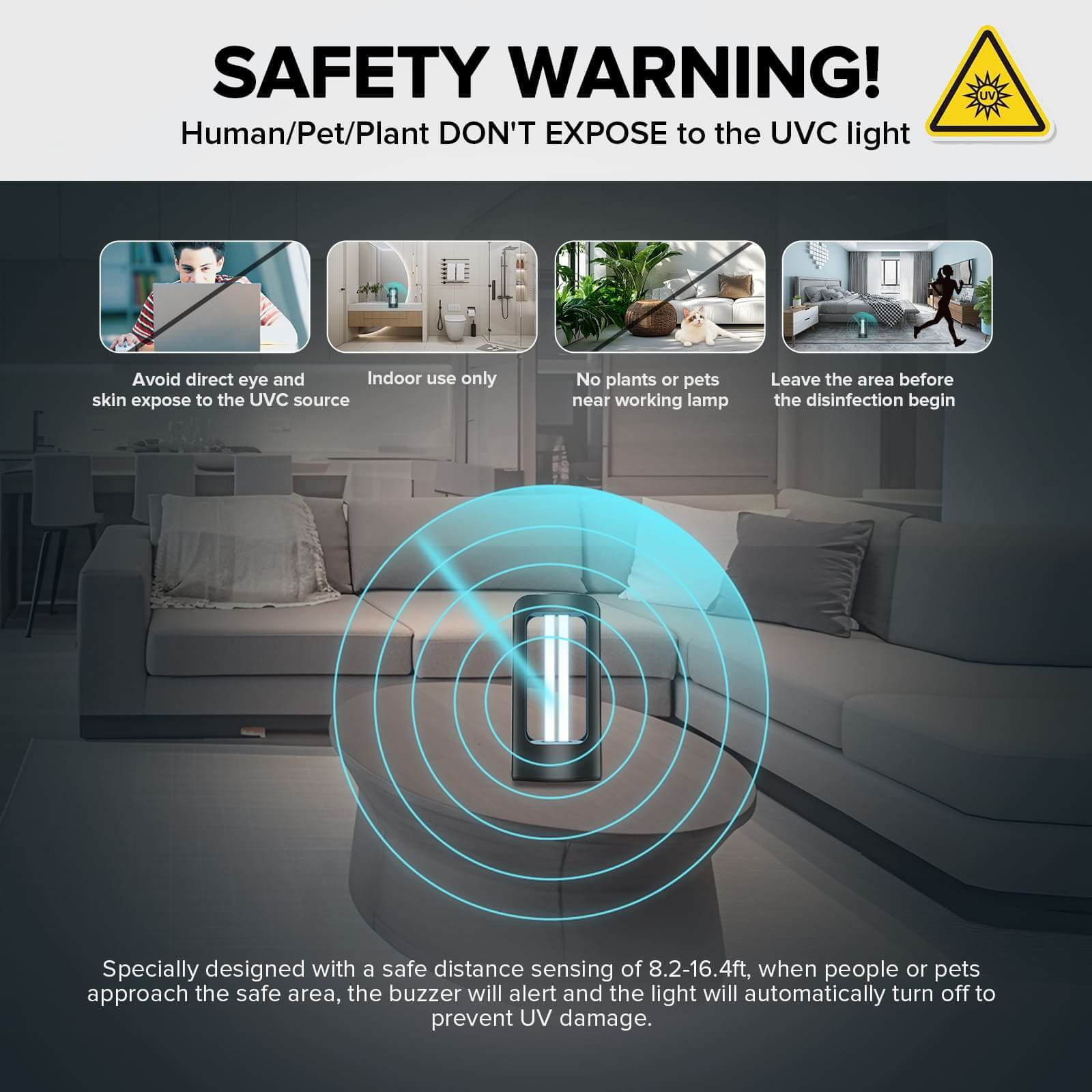 Specially desiqned with a safe distance sensing of 8.2-16.4ft, when people or pets approach the safe area, the buzzer will alert and the light will automatically turn off to prevent UV damage.
