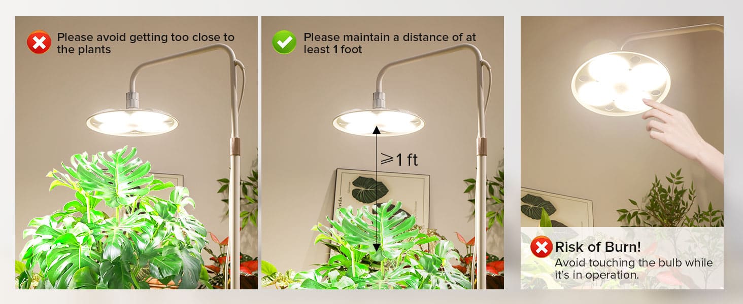 Please avoid getting too close to the plants and maintain a distance of at least 1 foot to avoid touching the bulb while it's in operation.