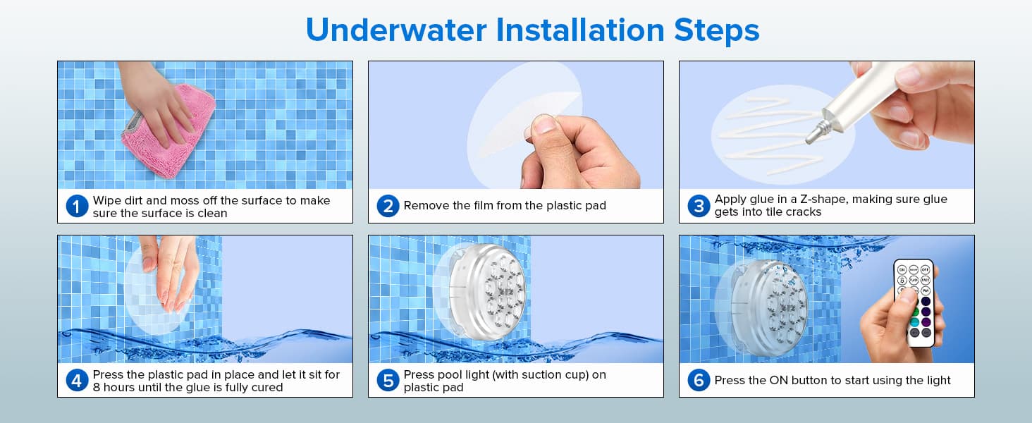 Underwater Installation Steps, Wipe dirt and moss off the surface to makesure the surface is clean, Remove the film from the plastic pad, Apply glue in a Z-shape, making sure gluegets into tile cracks, Press the plastic pad in place and let it sit for8 hours until the glue is fully cured, Press pool light (with suction cup) onplastic pad, Press the ON button to start using the light